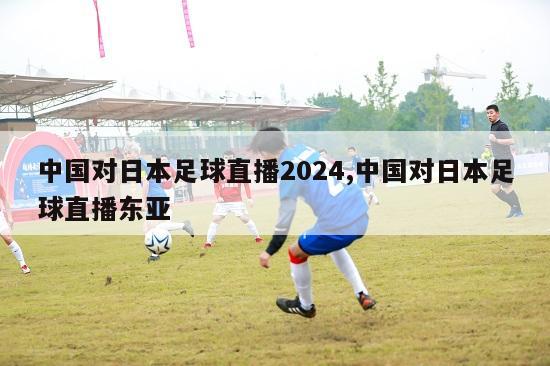 中国对日本足球直播2024,中国对日本足球直播东亚
