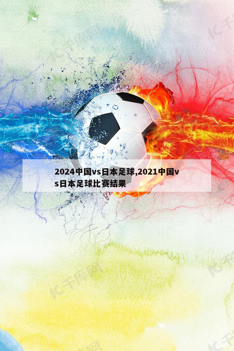 2024中国vs日本足球,2021中国vs日本足球比赛结果
