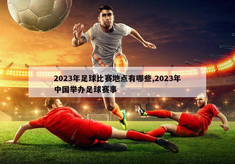 2023年足球比赛地点有哪些,2023年中国举办足球赛事