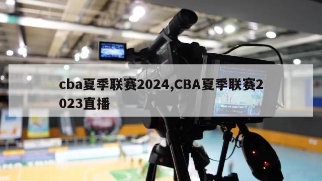 cba夏季联赛2024,CBA夏季联赛2023直播