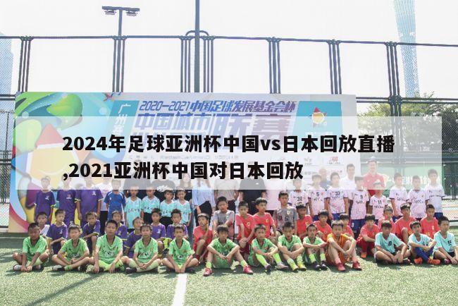 2024年足球亚洲杯中国vs日本回放直播,2021亚洲杯中国对日本回放