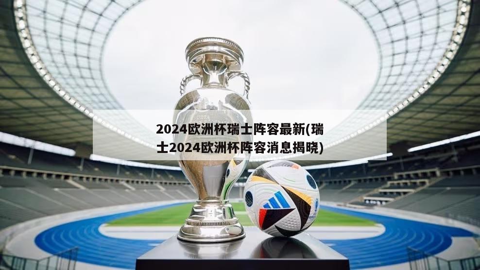 2024欧洲杯瑞士阵容最新(瑞士2024欧洲杯阵容消息揭晓)